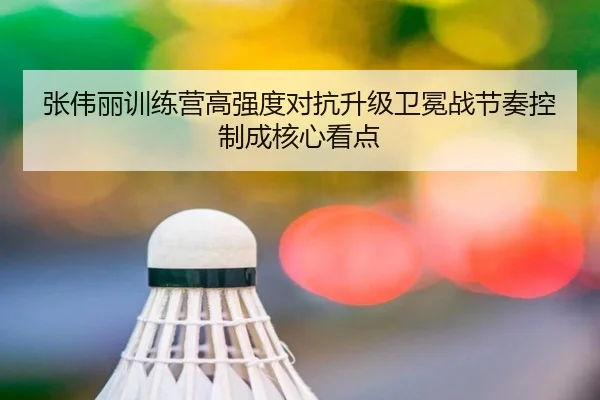 张伟丽训练营高强度对抗升级卫冕战节奏控制成核心看点